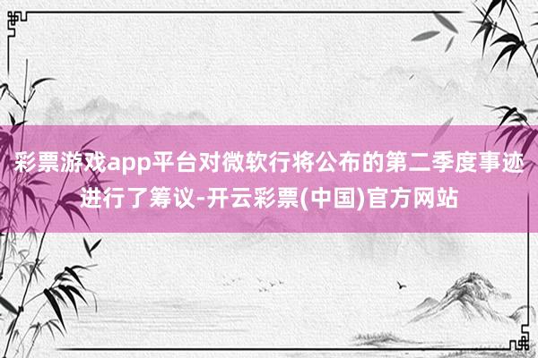 彩票游戏app平台对微软行将公布的第二季度事迹进行了筹议-开云彩票(中国)官方网站