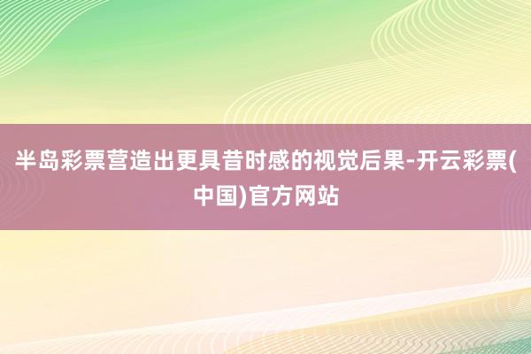 半岛彩票营造出更具昔时感的视觉后果-开云彩票(中国)官方网站