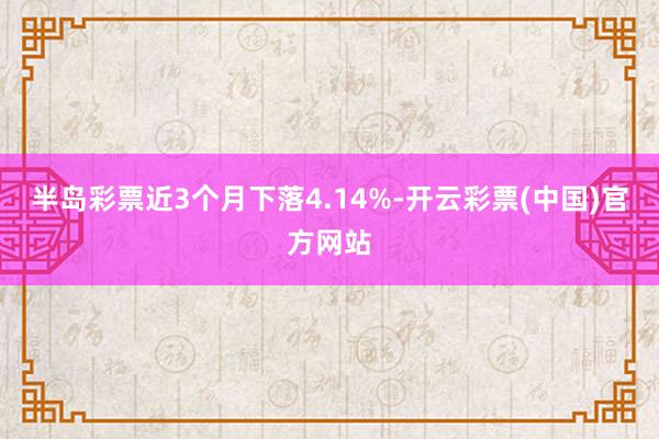 半岛彩票近3个月下落4.14%-开云彩票(中国)官方网站