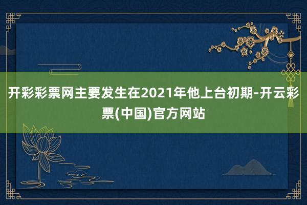 开彩彩票网主要发生在2021年他上台初期-开云彩票(中国)官方网站