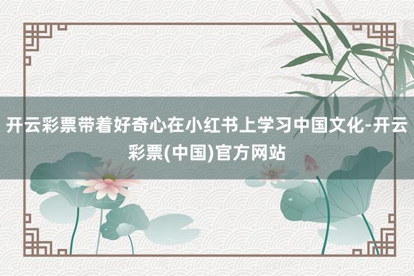 开云彩票带着好奇心在小红书上学习中国文化-开云彩票(中国)官方网站