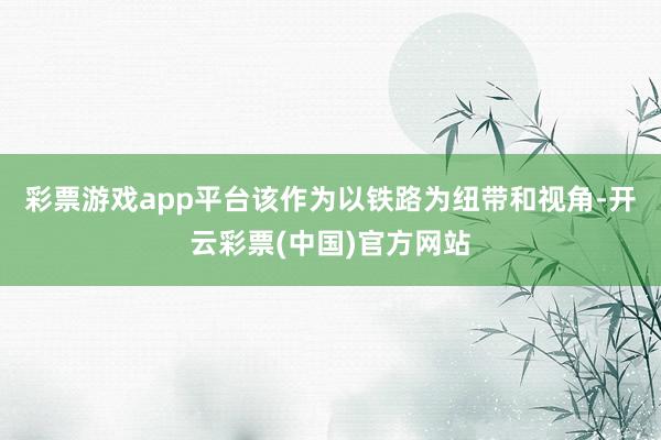 彩票游戏app平台该作为以铁路为纽带和视角-开云彩票(中国)官方网站