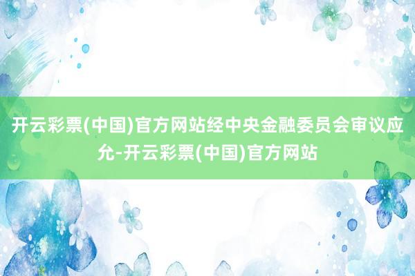 开云彩票(中国)官方网站经中央金融委员会审议应允-开云彩票(中国)官方网站