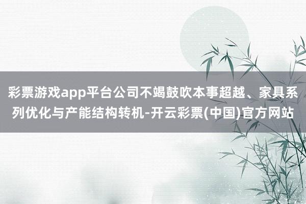 彩票游戏app平台公司不竭鼓吹本事超越、家具系列优化与产能结构转机-开云彩票(中国)官方网站