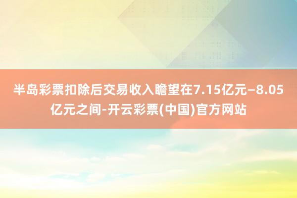 半岛彩票扣除后交易收入瞻望在7.15亿元—8.05亿元之间-开云彩票(中国)官方网站