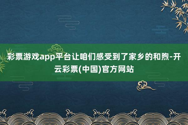 彩票游戏app平台让咱们感受到了家乡的和煦-开云彩票(中国)官方网站