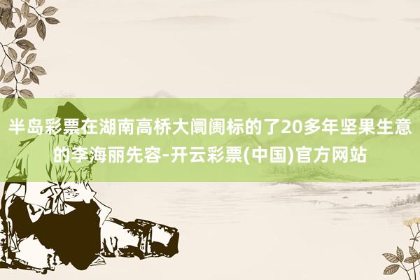 半岛彩票在湖南高桥大阛阓标的了20多年坚果生意的李海丽先容-开云彩票(中国)官方网站