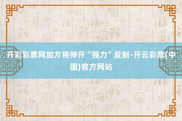 开彩彩票网加方将伸开“强力”反制-开云彩票(中国)官方网站