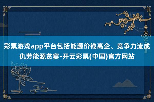 彩票游戏app平台包括能源价钱高企、竞争力流成仇劳能源贫窭-开云彩票(中国)官方网站