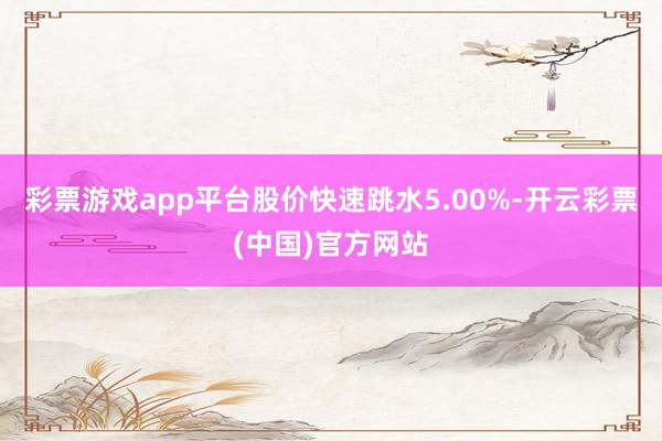 彩票游戏app平台股价快速跳水5.00%-开云彩票(中国)官方网站