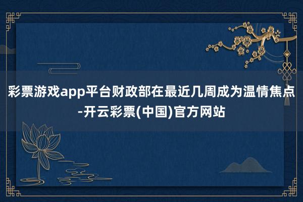 彩票游戏app平台财政部在最近几周成为温情焦点-开云彩票(中国)官方网站