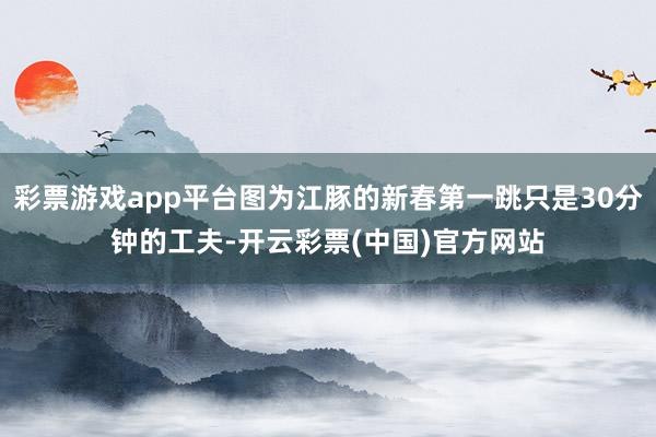 彩票游戏app平台图为江豚的新春第一跳只是30分钟的工夫-开云彩票(中国)官方网站