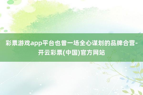 彩票游戏app平台也曾一场全心谋划的品牌合营-开云彩票(中国)官方网站