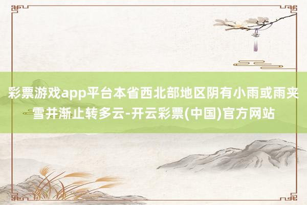 彩票游戏app平台本省西北部地区阴有小雨或雨夹雪并渐止转多云-开云彩票(中国)官方网站