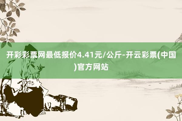 开彩彩票网最低报价4.41元/公斤-开云彩票(中国)官方网站