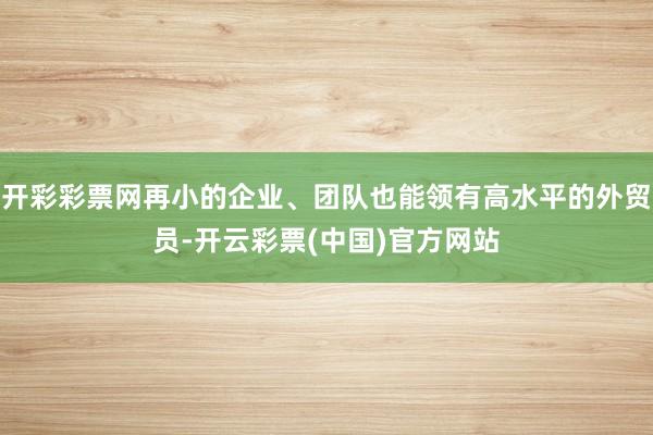 开彩彩票网再小的企业、团队也能领有高水平的外贸员-开云彩票(中国)官方网站