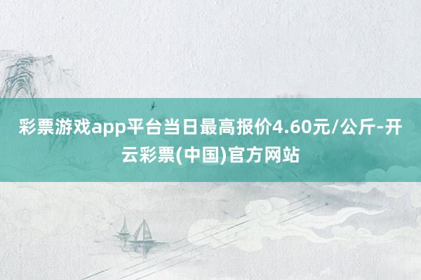 彩票游戏app平台当日最高报价4.60元/公斤-开云彩票(中国)官方网站