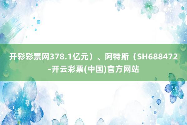 开彩彩票网378.1亿元）、阿特斯（SH688472-开云彩票(中国)官方网站